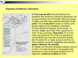 Expedició d’Al-Mansur a Barcelona

                          El 5 de maig del 985 sortia de Còrdova una
                          expedició dels sarraïns en direcció a Barcelona. Per
                          la costa arribaren fins el Penedès. Més tard anaren
                          al Vallès i per Montcada atacaren Barcelona (1 de
                          juliol). Fins el 6 de juliol la ciutat va resistir, però
                          aquest mateix dia fou assaltada i saquejada.
                          El comte Borrell va demanar al seu senyor, el
                          rei franc, Lotari, ajut militar. Però, aquest rei va
                          morir i el seu successor, Hug Capet, no li va tra-
                          metre l’ajut demanat. El rei franc va demanar al
                          comte Borrell que li renovés el jurament de fide-
                          litat. El comte s’hi va negar, ja que el rei franc no
                          havia realitzat una de les obligacions dels senyors:
                          ajudar i defensar als vassalls.
                          En realitat, es trencaven els lligams efectius entre el
                          rei franc i el comte barceloní, si bé aquesta inde-
                          pendència no serà reconeguda legalment fins el
                          segle XIII ( tractat de Corbeil del 1258 )
 
