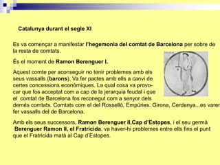 Catalunya durant el segle XI

Es va començar a manifestar l’hegemonia del comtat de Barcelona per sobre de
la resta de comtats.
És el moment de Ramon Berenguer I.
Aquest comte per aconseguir no tenir problemes amb els
seus vassalls (barons). Va fer pactes amb ells a canvi de
certes concessions econòmiques. La qual cosa va provo-
car que fos acceptat com a cap de la jerarquia feudal i que
el comtat de Barcelona fos reconegut com a senyor dels
demés comtats. Comtats com el del Rosselló, Empúries. Girona, Cerdanya...es varen
fer vassalls del de Barcelona.
Amb els seus successors, Ramon Berenguer II,Cap d’Estopes, i el seu germà
Berenguer Ramon II, el Fratricida, va haver-hi problemes entre ells fins el punt
que el Fratricida matà al Cap d’Estopes.
 