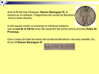 Amb el fill del Cap d’Estopes, Ramon Berenguer III, la
situació es va redreçar i l’hegemonia del comtat de Barcelona
 tornà a ésser efectiva.


A més aquest comte va començar la influència catalana
vers al sud de la Gàl·lia arreu del casament del comte amb la princesa Dolça de
Provença.


Com a hereu de totes les terres del comtat de Barcelona i els seus vassalls, fou
el seu fill Ramon Berenguer IV.
 