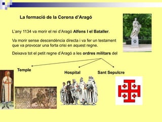 La formació de la Corona d’Aragó


L’any 1134 va morir el rei d’Aragó Alfons I el Bataller.

Va morir sense descendència directa i va fer un testament
que va provocar una forta crisi en aquest regne.
Deixava tot el petit regne d’Aragó a les ordres militars del



  Temple
                              Hospital           Sant Sepulcre
 