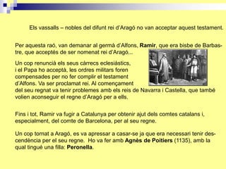 Els vassalls – nobles del difunt rei d’Aragó no van acceptar aquest testament.


Per aquesta raó, van demanar al germà d’Alfons, Ramir, que era bisbe de Barbas-
tre, que acceptés de ser nomenat rei d’Aragó...
Un cop renuncià els seus càrrecs eclesiàstics,
i el Papa ho acceptà, les ordres militars foren
compensades per no fer complir el testament
d’Alfons. Va ser proclamat rei. Al començament
del seu regnat va tenir problemes amb els reis de Navarra i Castella, que també
volien aconseguir el regne d’Aragó per a ells.


Fins i tot, Ramir va fugir a Catalunya per obtenir ajut dels comtes catalans i,
especialment, del comte de Barcelona, per al seu regne.

Un cop tornat a Aragó, es va apressar a casar-se ja que era necessari tenir des-
cendència per el seu regne. Ho va fer amb Agnès de Poitiers (1135), amb la
qual tingué una filla: Peronella.
 