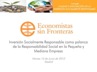 Jornada
                                  CALIDAD E INNOVACIÓN EN LA
                              INVERSIÓN SOCIALMENTE RESPONSABLE




Inversión Socialmente Responsable como palanca
   de la Responsabilidad Social en la Pequeña y
                Mediana Empresa
             Viernes 15 de Junio de 2012
                        Madrid
 