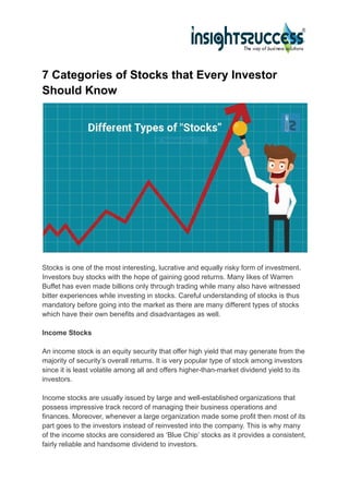 7 Categories of Stocks that Every Investor
Should Know
Stocks is one of the most interesting, lucrative and equally risky form of investment.
Investors buy stocks with the hope of gaining good returns. Many likes of Warren
Buffet has even made billions only through trading while many also have witnessed
bitter experiences while investing in stocks. Careful understanding of stocks is thus
mandatory before going into the market as there are many different types of stocks
which have their own benefits and disadvantages as well.
Income Stocks
An income stock is an equity security that offer high yield that may generate from the
majority of security’s overall returns. It is very popular type of stock among investors
since it is least volatile among all and offers higher-than-market dividend yield to its
investors.
Income stocks are usually issued by large and well-established organizations that
possess impressive track record of managing their business operations and
finances. Moreover, whenever a large organization made some profit then most of its
part goes to the investors instead of reinvested into the company. This is why many
of the income stocks are considered as ‘Blue Chip’ stocks as it provides a consistent,
fairly reliable and handsome dividend to investors.
 