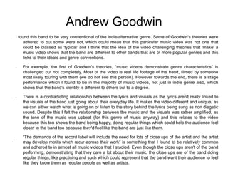 Andrew Goodwin
I found this band to be very conventional of the indie/alternative genre. Some of Goodwin's theories were
adhered to but some were not, which could mean that this particular music video was not one that
could be classed as 'typical' and I think that the idea of the video challenging theories that 'make' a
music video shows that the band are different to other bands that are of more popular genres and this
links to their ideals and genre conventions.
● For example, the first of Goodwin's theories, “music videos demonstrate genre characteristics” is
challenged but not completely. Most of the video is real life footage of the band, filmed by someone
most likely touring with them (we do not see this person). However towards the end, there is a stage
performance which I found to be in the majority of music videos, not just in indie genre also, which
shows that the band's identity is different to others but to a degree.
● There is a contradicting relationship between the lyrics and visuals as the lyrics aren't really linked to
the visuals of the band just going about their everyday life. It makes the video different and unique, as
we can either watch what is going on or listen to the story behind the lyrics being sung as non diegetic
sound. Despite this I felt the relationship between the music and the visuals was rather amplified, as
the tone of the music was upbeat (for this genre of music anyway) and this relates to the video
because this too shows the band being happy, doing regular things which could help the audience feel
closer to the band too because they'd feel like the band are just like them.
● “The demands of the record label will include the need for lots of close ups of the artist and the artist
may develop motifs which recur across their work” is something that I found to be relatively common
and adhered to in almost all music videos that I studied. Even though the close ups aren't of the band
performing, demonstrating that they care a lot about their music, the close ups are of the band doing
regular things, like practising and such which could represent that the band want their audience to feel
like they know them as regular people as well as artists.
 