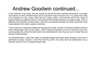 Andrew Goodwin continued...
● In this particular music video, the only people we see are the band members themselves, no scantily
clad women or extras, therefore there are no voyeuristic views of women and in my opinion the video
is an example of a raw, unique video with raw, unique artists. I think that the lack of the 'notion of
looking' helps the audience to focus on the band and the identity that they are trying to create, which is
different to the identities of other bands, ones that use attractive females and other voyeuristic views
to get attention from certain audience members.
● I didn't notice any intertextual references throughout the video, another of Andrew Goodwin's theories
about intertextuality within music videos. I think it helps the audience to focus on the band only and it
could possibly tell us that the band want to be remembered for who they are and not what they are
trying to be like perhaps.
● As mentioned before, most of the video is handheld footage of the band doing 'whatever' and some is
performance based, however I don't think that the stuff in the video that isn't performance has a
narrative at all, so it isn't a narrative based video.
 