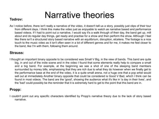 Narrative theoriesTodrov:
As I notice before, there isn't really a narrative of the video, it doesn't tell us a story, possibly just clips of their tour
from different days. I think this make the video just as enjoyable to watch as narrative based and performance
based videos. If I had to point out a narrative, I would say it's a walk through of their day, the band get up, mill
about and do regular day things, get ready and practise for a show and then perform the show. Although I feel
like there isn't a structured story based narrative with an equilibrium, disruption, etcetera. The footage is a nice
touch to the music video as it isn't often seen in a lot of different genres and for me, it makes me feel closer to
the band, like I'm with them, following them around.
Strauss:
I thought an important binary opposite to be considered was Small V Big, in the view of bands. This band are quite
big, in and out of the indie scene and in the video I found that some elements really help to compare a small
and a big band. For example, at the beginning we see a shot of one of the sleeping band members
surrounded by money bills, emphasising that they are rich due to what they do however when we finally get to
the performance base at the end of the video, it is a quite small arena, not a huge one that a pop artist would
sell out at immediately Another binary opposite that could be considered is Good V Bad, which I think can be
found in most videos. The band are the 'good', showing the audience what it's like in 'a day in their lives', and
the 'bad' could possibly be the reminder that it is extremely hard to get to the point that this band are in.
Propp:
I couldn't point out any specific characters identified by Propp's narrative theory due to the lack of story based
narrative.
 