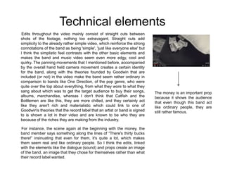 Technical elements
Edits throughout the video mainly consist of straight cuts between
shots of the footage, nothing too extravagant. Straight cuts add
simplicity to the already rather simple video, which reinforce the strong
connotations of the band as being 'simple', 'just like everyone else' but
I think the simplistic feel contrasts with the other basic elements and
makes the band and music video seem even more edgy, cool and
quirky. The panning movements that I mentioned before, accompanied
by the overall hand held camera movement creates a certain identity
for the band, along with the theories founded by Goodwin that are
included (or not) in the video make the band seem rather ordinary in
comparison to bands like One Direction, of the pop genre, who were
quite over the top about everything, from what they wore to what they
sang about which was to get the target audience to buy their songs,
albums, merchandise, whereas I don't think that Catfish and the
Bottlemen are like this, they are more chilled, and they certainly act
like they aren't rich and materialistic which could link to one of
Goodwin's theories that the record label that an artist or band is signed
to is shown a lot in their video and are known to be who they are
because of the riches they are making from the industry.
For instance, the scene again at the beginning with the money, the
band member says something along the lines of “There's thirty bucks
there!” insinuating that even for them, it's quite a lot, which makes
them seem real and like ordinary people. So I think the edits, linked
with the elements like the dialogue (sound) and props create an image
of the band, an image that they chose for themselves rather than what
their record label wanted.
The money is an important prop
because it shows the audience
that even though this band act
like ordinary people, they are
still rather famous.
 