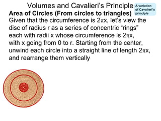 Given that the circumference is 2πx, let’s view the
disc of radius r as a series of concentric “rings”
each with radii x whose circumference is 2πx,
with x going from 0 to r. Starting from the center,
unwind each circle into a straight line of length 2πx,
and rearrange them vertically
Area of Circles (From circles to triangles)
Volumes and Cavalieri’s Principle A variation
of Cavalieri’s
principle
 