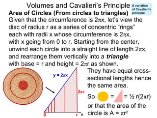 Given that the circumference is 2πx, let’s view the
disc of radius r as a series of concentric “rings”
each with radii x whose circumference is 2πx,
with x going from 0 to r. Starting from the center,
unwind each circle into a straight line of length 2πx,
and rearrange them vertically into a triangle
with base = r and height = 2πr as shown.
They have equal cross-
sectional lengths hence
the same area.
Area of Circles (From circles to triangles)
= = ½ r(2πr)
or that the area of the
circle is A = πr2
Volumes and Cavalieri’s Principle
x0
y = 2πx
2πr
r
So
A variation
of Cavalieri’s
principle
 