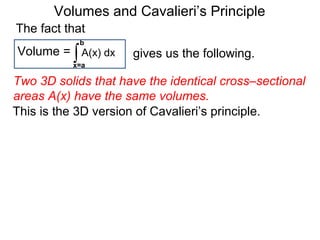 Volumes and Cavalieri’s Principle
This is the 3D version of Cavalieri’s principle.
Two 3D solids that have the identical cross–sectional
areas A(x) have the same volumes.
∫x=a
b
A(x) dxVolume =
The fact that
gives us the following.
 