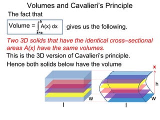 Volumes and Cavalieri’s Principle
Two 3D solids that have the identical cross–sectional
areas A(x) have the same volumes.
∫x=a
b
A(x) dxVolume =
The fact that
gives us the following.
Hence both solids below have the volume
l
w
l
w
h
x
This is the 3D version of Cavalieri’s principle.
 