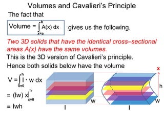 Volumes and Cavalieri’s Principle
Two 3D solids that have the identical cross–sectional
areas A(x) have the same volumes.
∫x=a
b
A(x) dxVolume =
The fact that
gives us the following.
Hence both solids below have the volume
l
w
l
w
h
∫x=0
h
l * w dx
x
= x=0
h
|(lw) x
= lwh
V =
This is the 3D version of Cavalieri’s principle.
 