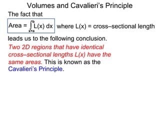 Volumes and Cavalieri’s Principle
The fact that
Two 2D regions that have identical
cross–sectional lengths L(x) have the
same areas. This is known as the
Area = ∫x=a
b
L(x) dx
leads us to the following conclusion.
Cavalieri’s Principle.
where L(x) = cross–sectional length
 