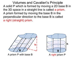A solid P which is formed by moving a 2D base B in
the 3D space in a straight line is called a prism.
A prism formed by moving the base B in the
perpendicular direction to the base B is called
a right (straight) prism.
Volumes and Cavalieri’s Principle
B B
A prism P with base B A right prism P
h h
 