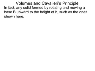 Volumes and Cavalieri’s Principle
In fact, any solid formed by rotating and moving a
base B upward to the height of h, such as the ones
shown here,
 