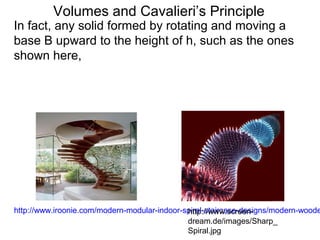 Volumes and Cavalieri’s Principle
http://www.iroonie.com/modern-modular-indoor-spiral-staircase-designs/modern-woodehttp://www.screen-
dream.de/images/Sharp_
Spiral.jpg
In fact, any solid formed by rotating and moving a
base B upward to the height of h, such as the ones
shown here,
 