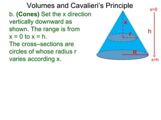 Volumes and Cavalieri’s Principle
b. (Cones) Set the x direction
vertically downward as
shown. The range is from
x = 0 to x = h.
The cross–sections are
circles of whose radius r
varies according x.
h
x=h
x=0
R
x
r
 