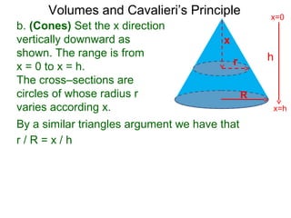 Volumes and Cavalieri’s Principle
b. (Cones) Set the x direction
vertically downward as
shown. The range is from
x = 0 to x = h.
The cross–sections are
circles of whose radius r
varies according x.
r / R = x / h
h
x=h
x=0
R
x
r
By a similar triangles argument we have that
 