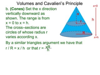 Volumes and Cavalieri’s Principle
b. (Cones) Set the x direction
vertically downward as
shown. The range is from
x = 0 to x = h.
The cross–sections are
circles of whose radius r
varies according x.
r / R = x / h or that r = xR
h
By a similar triangles argument we have that
h
x=h
x=0
R
x
r
 