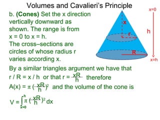 Volumes and Cavalieri’s Principle
b. (Cones) Set the x direction
vertically downward as
shown. The range is from
x = 0 to x = h.
The cross–sections are
circles of whose radius r
varies according x.
r / R = x / h or that r =
∫x=0
h
dxV =
xR
h
A(x) = π ( 2
therefore
xR
h ) and the volume of the cone is
π ( 2xR
h )
By a similar triangles argument we have that
h
x=h
x=0
R
x
r
 