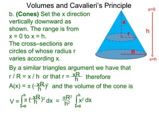 Volumes and Cavalieri’s Principle
b. (Cones) Set the x direction
vertically downward as
shown. The range is from
x = 0 to x = h.
The cross–sections are
circles of whose radius r
varies according x.
r / R = x / h or that r =
∫x=0
h
dxV =
xR
h
A(x) = π ( 2
therefore
xR
h ) and the volume of the cone is
π ( 2xR
h ) ∫x=0
h
dx=
πR2
h2
By a similar triangles argument we have that
x2
h
x=h
x=0
R
x
r
 