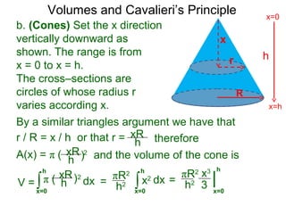 Volumes and Cavalieri’s Principle
b. (Cones) Set the x direction
vertically downward as
shown. The range is from
x = 0 to x = h.
The cross–sections are
circles of whose radius r
varies according x.
r / R = x / h or that r =
∫x=0
h
dxV =
xR
h
A(x) = π ( 2
therefore
xR
h ) and the volume of the cone is
π ( 2xR
h ) ∫x=0
h
dx=
πR2
h2
By a similar triangles argument we have that
x2 |
x=0
h
=
πR2
h2
x3
3
h
x=h
x=0
R
x
r
 
