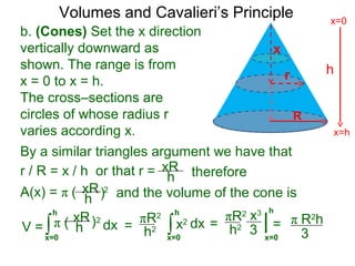 Volumes and Cavalieri’s Principle
b. (Cones) Set the x direction
vertically downward as
shown. The range is from
x = 0 to x = h.
The cross–sections are
circles of whose radius r
varies according x.
r / R = x / h or that r =
h
x=h
x=0
∫x=0
h
dxV =
R
x
r
xR
h
A(x) = π ( 2
therefore
xR
h ) and the volume of the cone is
π ( 2xR
h ) ∫x=0
h
dx=
πR2
h2
By a similar triangles argument we have that
x2 |
x=0
h
==
πR2
h2
x3
3
π R2
h
3
 