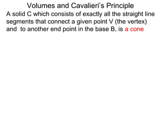 A solid C which consists of exactly all the straight line
segments that connect a given point V (the vertex)
and to another end point in the base B, is a cone
Volumes and Cavalieri’s Principle
 
