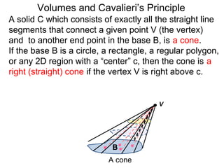 A solid C which consists of exactly all the straight line
segments that connect a given point V (the vertex)
and to another end point in the base B, is a cone.
If the base B is a circle, a rectangle, a regular polygon,
or any 2D region with a “center” c, then the cone is a
right (straight) cone if the vertex V is right above c.
Volumes and Cavalieri’s Principle
B
A cone
V
 