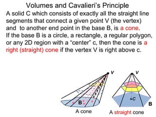 A solid C which consists of exactly all the straight line
segments that connect a given point V (the vertex)
and to another end point in the base B, is a cone.
If the base B is a circle, a rectangle, a regular polygon,
or any 2D region with a “center” c, then the cone is a
right (straight) cone if the vertex V is right above c.
Volumes and Cavalieri’s Principle
B B
A cone A straight cone
V V
c
 