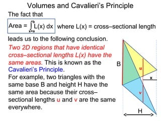Volumes and Cavalieri’s Principle
Two 2D regions that have identical
cross–sectional lengths L(x) have the
same areas. This is known as the
Cavalieri’s Principle.
For example, two triangles with the
same base B and height H have the
same area because their cross–
sectional lengths u and v are the same
everywhere.
H
B
x
u
v
The fact that
Area = ∫x=a
b
L(x) dx
leads us to the following conclusion.
where L(x) = cross–sectional length
 