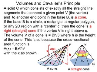 Volumes and Cavalieri’s Principle
B B
A cone A straight cone
h
V V
c
h
x
A(x)
A solid C which consists of exactly all the straight line
segments that connect a given point V (the vertex)
and to another end point in the base B, is a cone.
If the base B is a circle, a rectangle, a regular polygon,
or any 2D region with a “center” c, then the cone is a
right (straight) cone if the vertex V is right above c.
The volume V of a cone is = Bh/3 where h is the height
of the cone. This is so because the cross–sectional
area function is
A(x) = Bx2
/h2
with the x as shown.
 