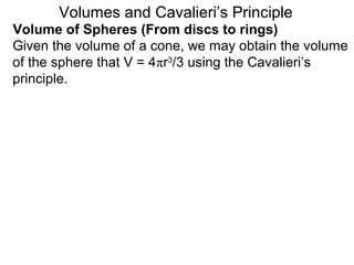 Volume of Spheres (From discs to rings)
Volumes and Cavalieri’s Principle
Given the volume of a cone, we may obtain the volume
of the sphere that V = 4πr3
/3 using the Cavalieri’s
principle.
 