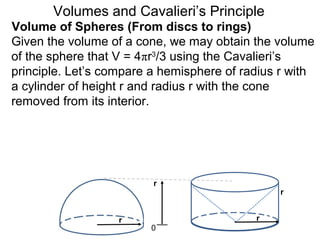 Volume of Spheres (From discs to rings)
Volumes and Cavalieri’s Principle
Given the volume of a cone, we may obtain the volume
of the sphere that V = 4πr3
/3 using the Cavalieri’s
principle. Let’s compare a hemisphere of radius r with
a cylinder of height r and radius r with the cone
removed from its interior.
r
0
r r
r
 