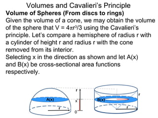 Volume of Spheres (From discs to rings)
Volumes and Cavalieri’s Principle
Given the volume of a cone, we may obtain the volume
of the sphere that V = 4πr3
/3 using the Cavalieri’s
principle. Let’s compare a hemisphere of radius r with
a cylinder of height r and radius r with the cone
removed from its interior.
Selecting x in the direction as shown and let A(x)
and B(x) be cross-sectional area functions
respectively.
r
0
A(x) B(x)
r r
r
x
 