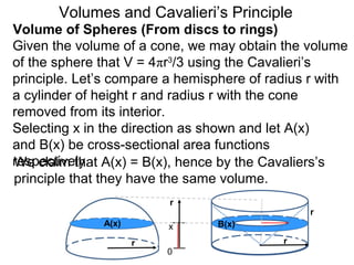 Volume of Spheres (From discs to rings)
Volumes and Cavalieri’s Principle
Given the volume of a cone, we may obtain the volume
of the sphere that V = 4πr3
/3 using the Cavalieri’s
principle. Let’s compare a hemisphere of radius r with
a cylinder of height r and radius r with the cone
removed from its interior.
Selecting x in the direction as shown and let A(x)
and B(x) be cross-sectional area functions
respectively.
r
0
A(x) B(x)
We claim that A(x) = B(x), hence by the Cavaliers’s
principle that they have the same volume.
r r
r
x
 