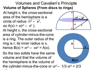 Volume of Spheres (From discs to rings)
Volumes and Cavalieri’s Principle
r
0
x r
At height x, the cross-sectional
area of the hemisphere is a
circle of radius √r2
– x2
,
so A(x) = π(r2
– x2
).
At height x, the cross-sectional
area of cylinder-minus-the-cone
is a ring. The outer radius of the
ring is r, its inner radius is x,
hence B(x) = πr2
– πx2
= A(x). r
x
So the two solids have the same
volume and that the volume of
the hemisphere is the volume of
the cylinder-minus-the-cone or πr3
– 1/3 πr3
= 2/3
B(x)
√r2
– x2
 