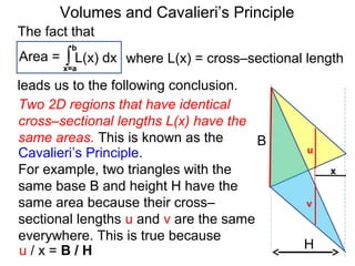 Volumes and Cavalieri’s Principle
Two 2D regions that have identical
cross–sectional lengths L(x) have the
same areas. This is known as the
Cavalieri’s Principle.
For example, two triangles with the
same base B and height H have the
same area because their cross–
sectional lengths u and v are the same
everywhere. This is true because
H
B
x
u
v
u / x = B / H
The fact that
Area = ∫x=a
b
L(x) dx
leads us to the following conclusion.
where L(x) = cross–sectional length
 