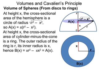 Volume of Spheres (From discs to rings)
Volumes and Cavalieri’s Principle
r
0
x r
At height x, the cross-sectional
area of the hemisphere is a
circle of radius √r2
– x2
,
so A(x) = π(r2
– x2
).
At height x, the cross-sectional
area of cylinder-minus-the-cone
is a ring. The outer radius of the
ring is r, its inner radius is x,
hence B(x) = πr2
– πx2
= A(x). r
x
B(x)
√r2
– x2
A(x)
 