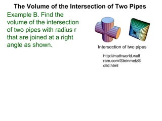 The Volume of the Intersection of Two Pipes
Example B. Find the
volume of the intersection
of two pipes with radius r
that are joined at a right
angle as shown. Intersection of two pipes
http://mathworld.wolf
ram.com/SteinmetzS
olid.html
 
