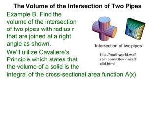 The Volume of the Intersection of Two Pipes
integral of the cross-sectional area function A(x)
We’ll utilize Cavaliere’s
Principle which states that
the volume of a solid is the
Example B. Find the
volume of the intersection
of two pipes with radius r
that are joined at a right
angle as shown. Intersection of two pipes
http://mathworld.wolf
ram.com/SteinmetzS
olid.html
 