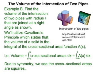 The Volume of the Intersection of Two Pipes
integral of the cross-sectional area function A(x),
We’ll utilize Cavaliere’s
Principle which states that
the volume of a solid is the
Due to symmetry, we see the cross–sectional areas
are squares.
i.e. Volume = ∫ cross-sectional areas dx = ∫ A(x) dx.
x=a x=a
bb
Example B. Find the
volume of the intersection
of two pipes with radius r
that are joined at a right
angle as shown. Intersection of two pipes
http://mathworld.wolf
ram.com/SteinmetzS
olid.html
 