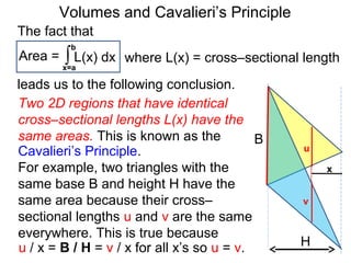 Volumes and Cavalieri’s Principle
Two 2D regions that have identical
cross–sectional lengths L(x) have the
same areas. This is known as the
Cavalieri’s Principle.
For example, two triangles with the
same base B and height H have the
same area because their cross–
sectional lengths u and v are the same
everywhere. This is true because
H
B
x
u
v
u / x = B / H = v / x for all x’s so u = v.
The fact that
Area = ∫x=a
b
L(x) dx
leads us to the following conclusion.
where L(x) = cross–sectional length
 