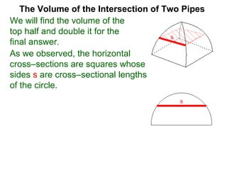 The Volume of the Intersection of Two Pipes
We will find the volume of the
top half and double it for the
final answer.
s
As we observed, the horizontal
cross–sections are squares whose
sides s are cross–sectional lengths
of the circle.
s
 