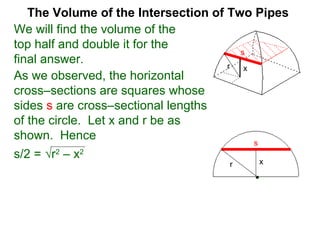 The Volume of the Intersection of Two Pipes
We will find the volume of the
top half and double it for the
final answer.
As we observed, the horizontal
cross–sections are squares whose
sides s are cross–sectional lengths
of the circle. Let x and r be as
shown. Hence
s/2 = √r2
– x2
s
xr
xr
s
 