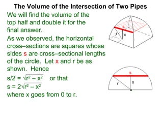 The Volume of the Intersection of Two Pipes
We will find the volume of the
top half and double it for the
final answer.
As we observed, the horizontal
cross–sections are squares whose
sides s are cross–sectional lengths
of the circle. Let x and r be as
shown. Hence
s/2 = √r2
– x2
or that
s
xr
s = 2√r2
– x2
where x goes from 0 to r.
xr
s
 