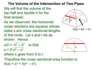 The Volume of the Intersection of Two Pipes
We will find the volume of the
top half and double it for the
final answer.
As we observed, the horizontal
cross–sections are squares whose
sides s are cross–sectional lengths
of the circle. Let x and r be as
shown. Hence
s/2 = √r2
– x2
or that
s
xr
s = 2√r2
– x2
where x goes from 0 to r.
Therefore the cross–sectional area function is
A(x) = s2
= 4(r2
– x2
).
A(x) = 4(r2
– x2
)
xr
s
 