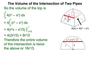 The Volume of the Intersection of Two Pipes
So the volume of the top is
∫ 4(r2
– x2
) dx
0
r
x=a
b
s = 2√r2
– x2
s
xr
Therefore the entire volume
of the intersection is twice
the above or 16r3
/3.
= 4∫ (r2
– x2
) dx
0
r
= 4(r2
x – x3
/3) | x=0
r
= 4(2r3
/3) = 8r3
/3
A(x) = 4(r2
– x2
)
xr
s
 