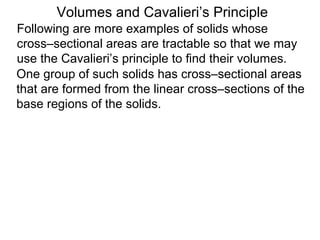 Volumes and Cavalieri’s Principle
Following are more examples of solids whose
cross–sectional areas are tractable so that we may
use the Cavalieri’s principle to find their volumes.
One group of such solids has cross–sectional areas
that are formed from the linear cross–sections of the
base regions of the solids.
 