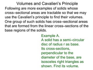 Volumes and Cavalieri’s Principle
Following are more examples of solids whose
cross–sectional areas are tractable so that we may
use the Cavalieri’s principle to find their volumes.
One group of such solids has cross–sectional areas
that are formed from the linear cross–sections of the
base regions of the solids.
A solid has a semi–circular
disc of radius r as base.
Its cross-sections,
perpendicular to the
diameter of the base, are
isosceles right triangles as
shown. Find its volume.
Example A.
 